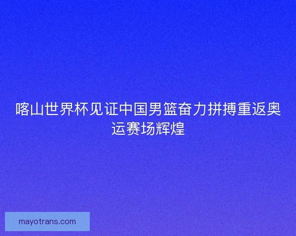 喀山世界杯见证中国男篮奋力拼搏重返奥运赛场辉煌