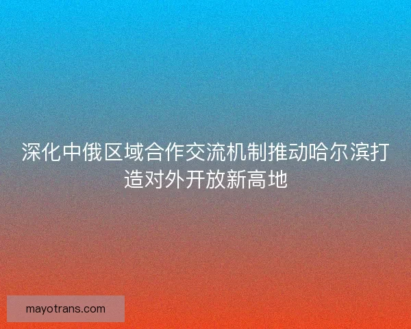 深化中俄区域合作交流机制推动哈尔滨打造对外开放新高地