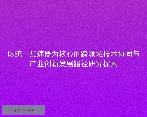 以统一加速器为核心的跨领域技术协同与产业创新发展路径研究探索