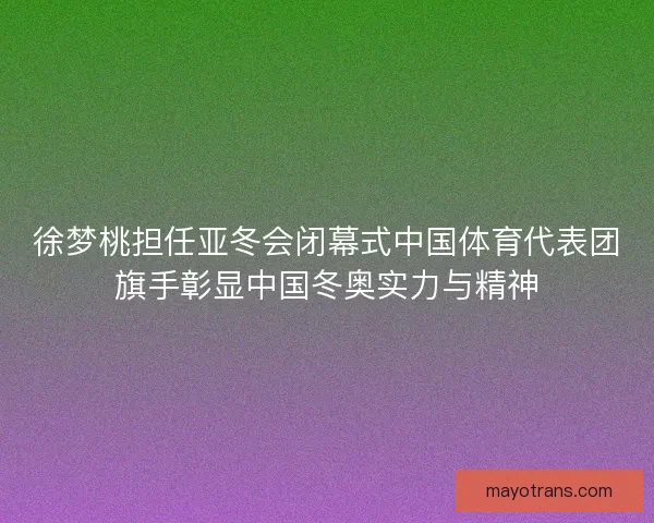 徐梦桃担任亚冬会闭幕式中国体育代表团旗手彰显中国冬奥实力与精神